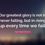 RW Emerson: "OUR GREATEST GLORY IS NOT IN NEVER FAILING, BUT IN RISING UP EVERY TIME WE FAIL"