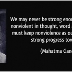 WE MAY NEVER BE STRONG ENOUGH TO BE ENTIRELY NON VIOLENT IN THOUGHT, WORD AND DEED. BUT WE MUST KEEP NONVIOLENCE AS OUR GOAL AND MAKE STRONG PROGRESS TOWARDS IT